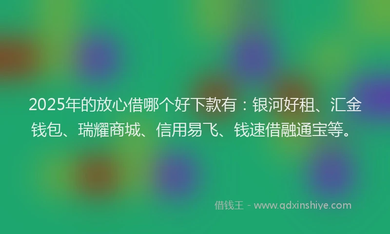 2025年的放心借哪个好下款有：银河好租、汇金钱包、瑞耀商城、信用易飞、钱速借融通宝等。
