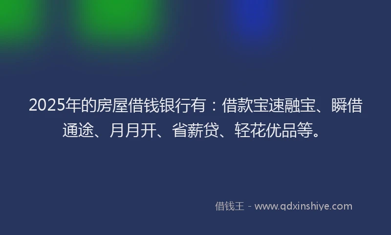 2025年的房屋借钱银行有：借款宝速融宝、瞬借通途、月月开、省薪贷、轻花优品等。