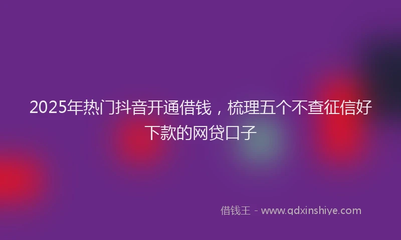 2025年热门抖音开通借钱，梳理五个不查征信好下款的网贷口子