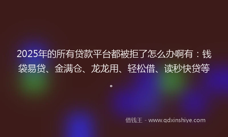 2025年的所有贷款平台都被拒了怎么办啊有：钱袋易贷、金满仓、龙龙用、轻松借、读秒快贷等。