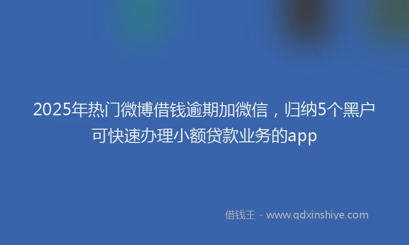 2025年热门微博借钱逾期加微信，归纳5个黑户可快速办理小额贷款业务的app