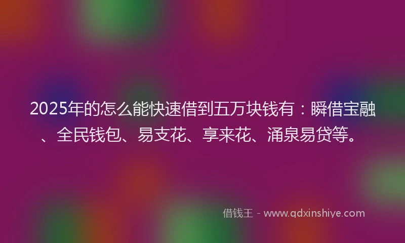 2025年的怎么能快速借到五万块钱有：瞬借宝融、全民钱包、易支花、享来花、涌泉易贷等。