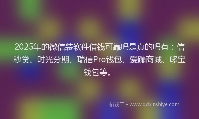 2025年的微信装软件借钱可靠吗是真的吗有：信秒贷、时光分期、瑞信Pro钱包、爱蹦商城、哆宝钱包等。