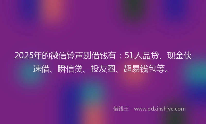 2025年的微信铃声别借钱有：51人品贷、现金侠速借、瞬信贷、投友圈、超易钱包等。