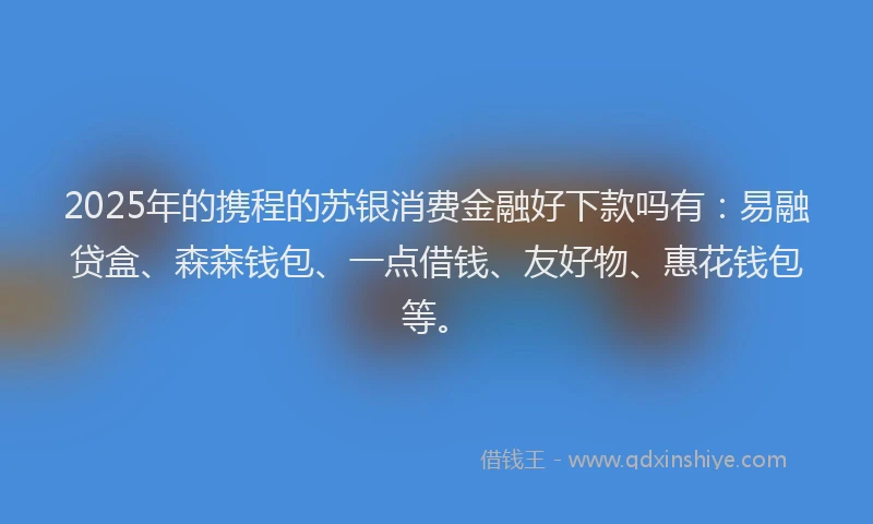 2025年的携程的苏银消费金融好下款吗有：易融贷盒、森森钱包、一点借钱、友好物、惠花钱包等。
