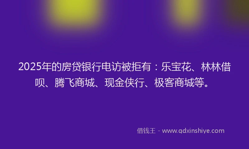 2025年的房贷银行电访被拒有：乐宝花、林林借呗、腾飞商城、现金侠行、极客商城等。
