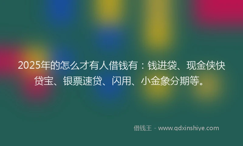 2025年的怎么才有人借钱有：钱进袋、现金侠快贷宝、银票速贷、闪用、小金象分期等。