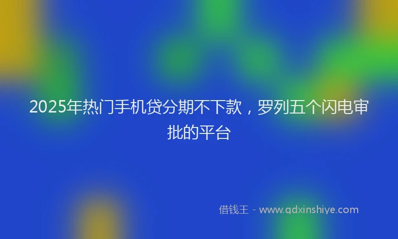 2025年热门手机贷分期不下款，罗列五个闪电审批的平台