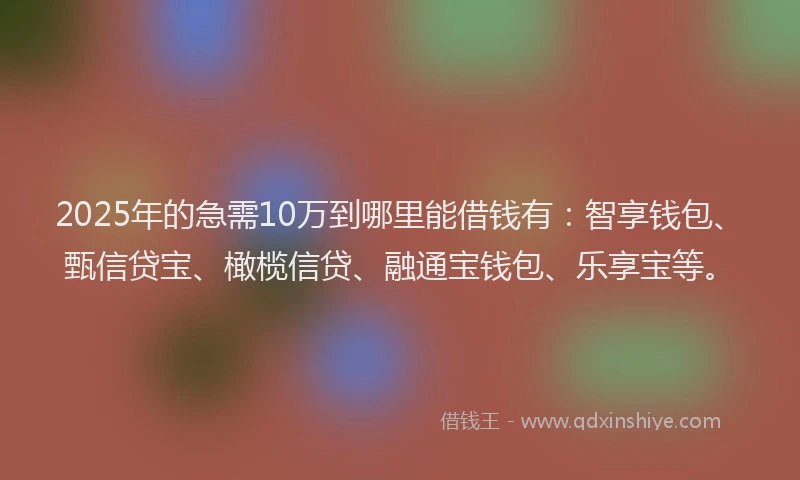 2025年的急需10万到哪里能借钱有：智享钱包、甄信贷宝、橄榄信贷、融通宝钱包、乐享宝等。