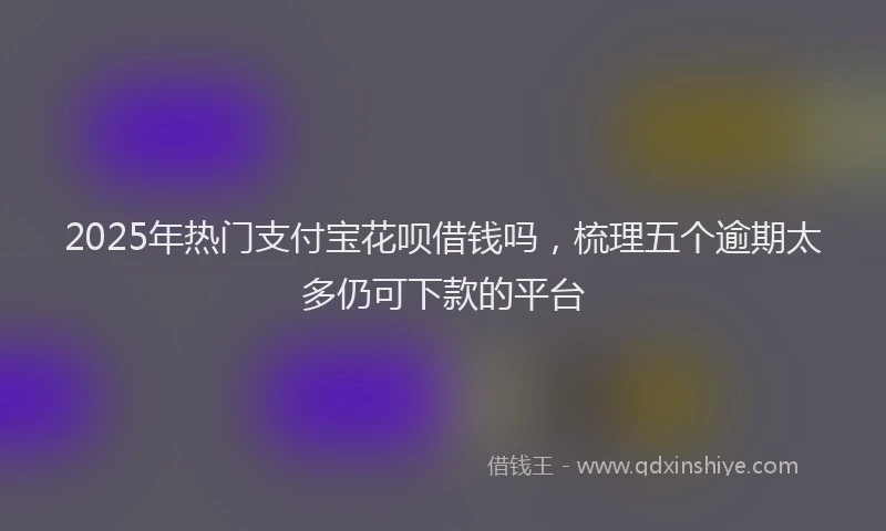 2025年热门支付宝花呗借钱吗，梳理五个逾期太多仍可下款的平台