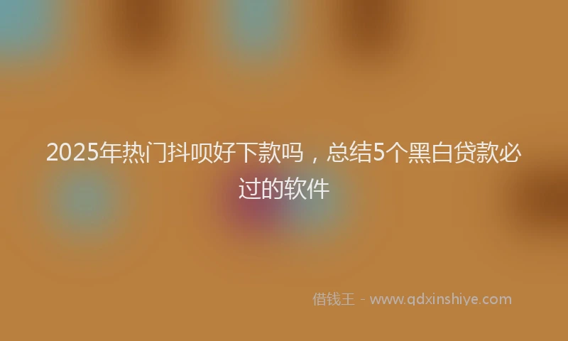 2025年热门抖呗好下款吗，总结5个黑白贷款必过的软件