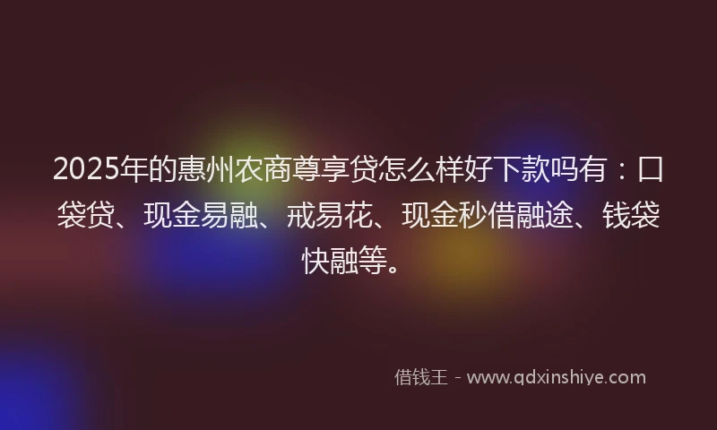 2025年的惠州农商尊享贷怎么样好下款吗有：口袋贷、现金易融、戒易花、现金秒借融途、钱袋快融等。