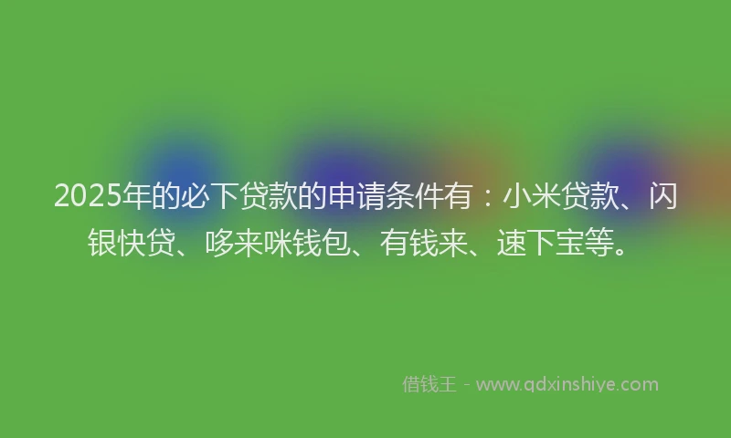 2025年的必下贷款的申请条件有：小米贷款、闪银快贷、哆来咪钱包、有钱来、速下宝等。