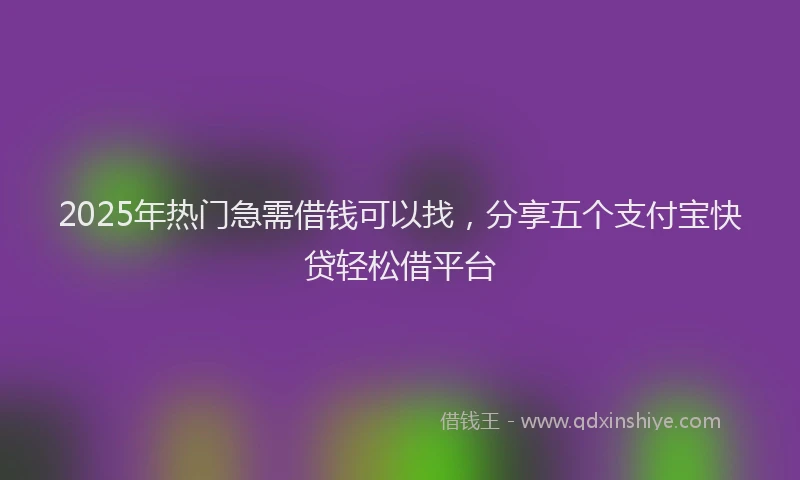 2025年热门急需借钱可以找，分享五个支付宝快贷轻松借平台