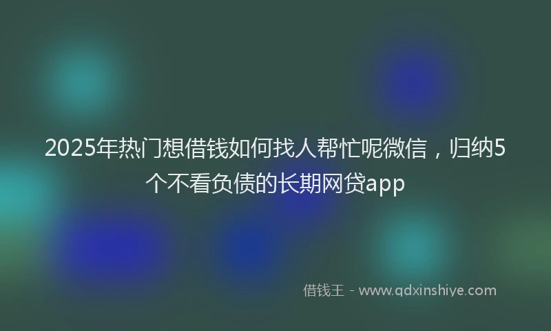 2025年热门想借钱如何找人帮忙呢微信，归纳5个不看负债的长期网贷app