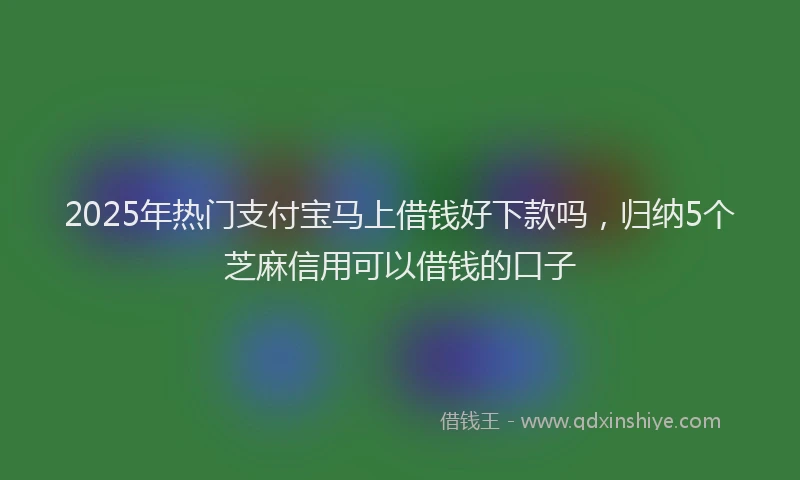 2025年热门支付宝马上借钱好下款吗，归纳5个芝麻信用可以借钱的口子