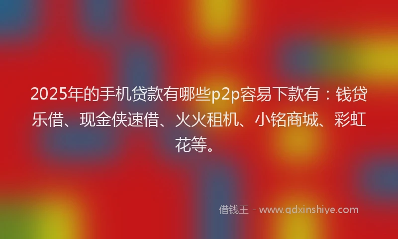 2025年的手机贷款有哪些p2p容易下款有：钱贷乐借、现金侠速借、火火租机、小铭商城、彩虹花等。
