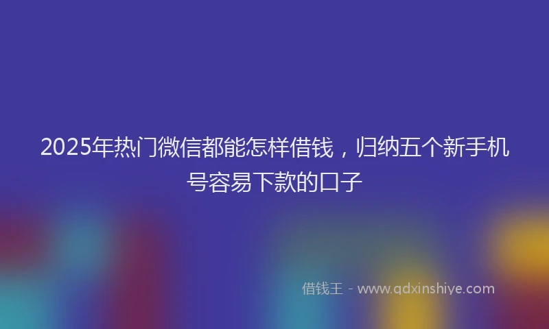 2025年热门微信都能怎样借钱，归纳五个新手机号容易下款的口子