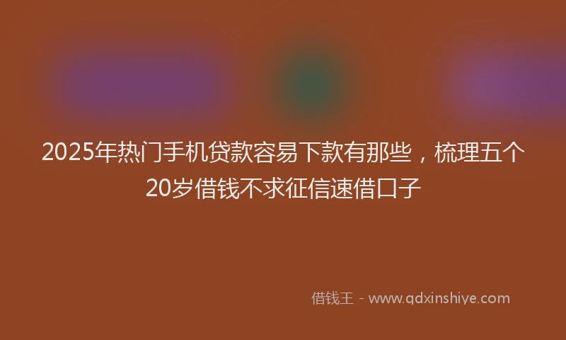 2025年热门手机贷款容易下款有那些，梳理五个20岁借钱不求征信速借口子