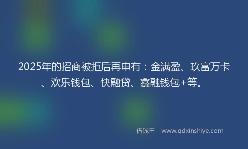 2025年的招商被拒后再申有：金满盈、玖富万卡、欢乐钱包、快融贷、鑫融钱包+等。