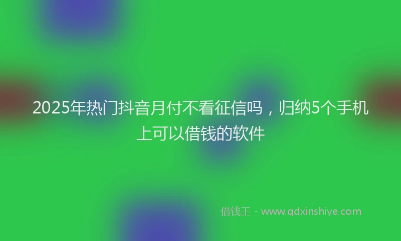 2025年热门抖音月付不看征信吗，归纳5个手机上可以借钱的软件