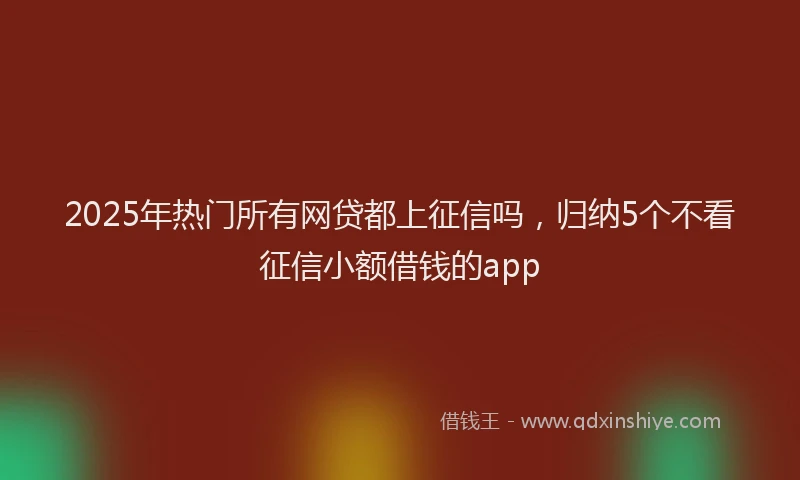 2025年热门所有网贷都上征信吗，归纳5个不看征信小额借钱的app