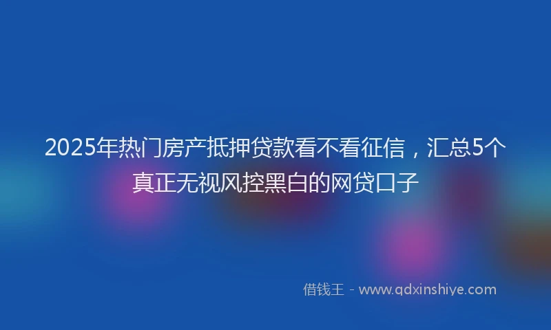 2025年热门房产抵押贷款看不看征信，汇总5个真正无视风控黑白的网贷口子