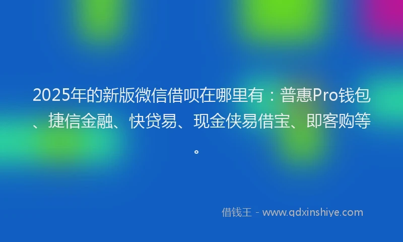 2025年的新版微信借呗在哪里有：普惠Pro钱包、捷信金融、快贷易、现金侠易借宝、即客购等。