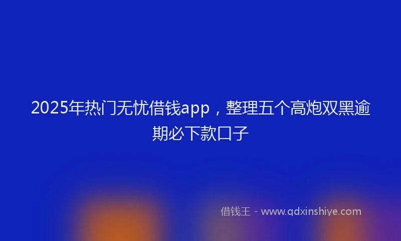 2025年热门无忧借钱app，整理五个高炮双黑逾期必下款口子