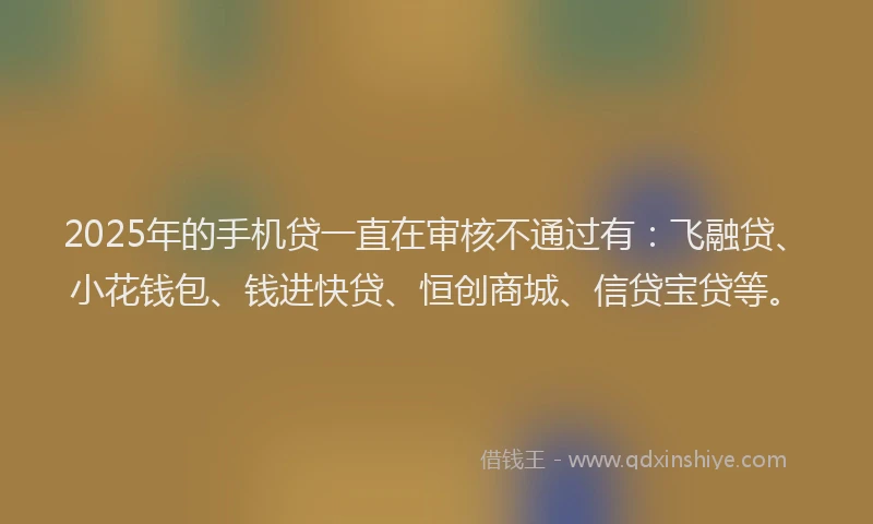 2025年的手机贷一直在审核不通过有：飞融贷、小花钱包、钱进快贷、恒创商城、信贷宝贷等。