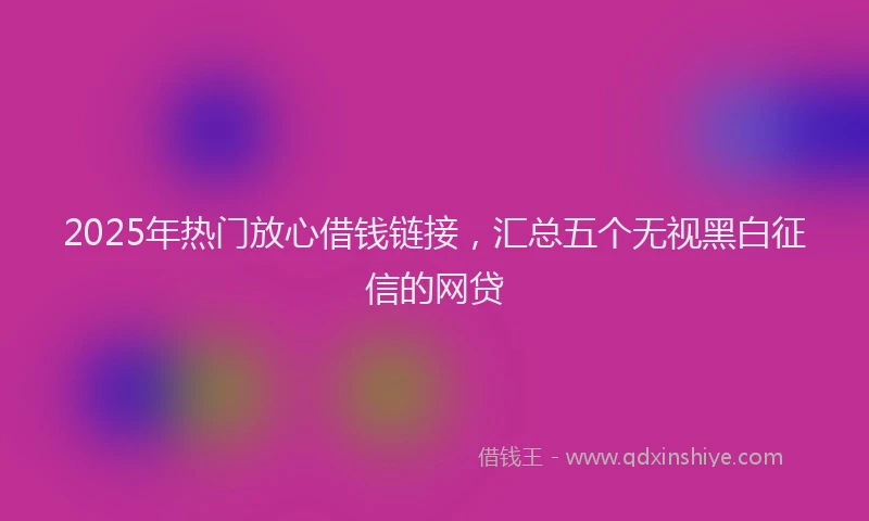 2025年热门放心借钱链接，汇总五个无视黑白征信的网贷