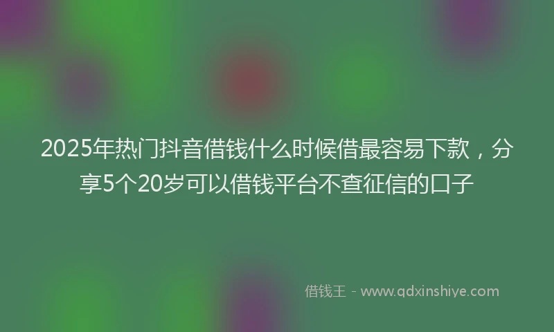 2025年热门抖音借钱什么时候借最容易下款，分享5个20岁可以借钱平台不查征信的口子