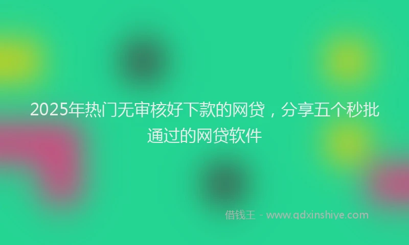 2025年热门无审核好下款的网贷，分享五个秒批通过的网贷软件