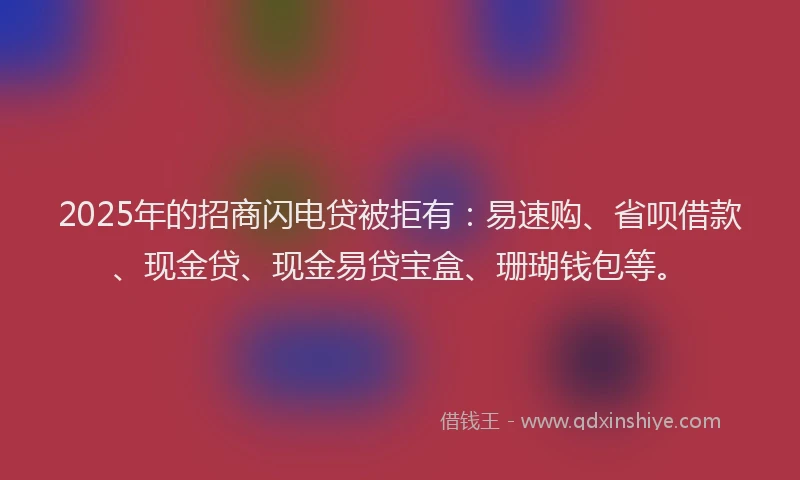 2025年的招商闪电贷被拒有：易速购、省呗借款、现金贷、现金易贷宝盒、珊瑚钱包等。