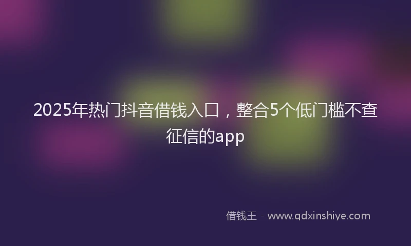 2025年热门抖音借钱入口，整合5个低门槛不查征信的app