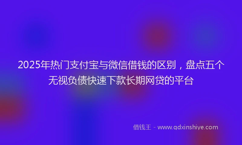 2025年热门支付宝与微信借钱的区别，盘点五个无视负债快速下款长期网贷的平台