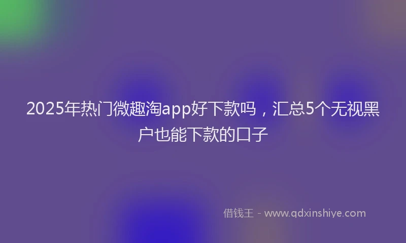 2025年热门微趣淘app好下款吗，汇总5个无视黑户也能下款的口子