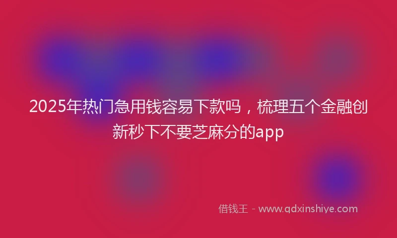 2025年热门急用钱容易下款吗，梳理五个金融创新秒下不要芝麻分的app