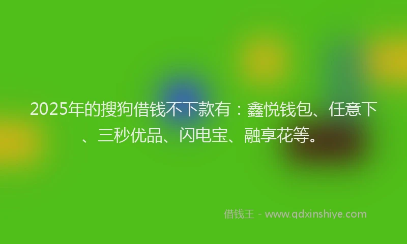2025年的搜狗借钱不下款有：鑫悦钱包、任意下、三秒优品、闪电宝、融享花等。