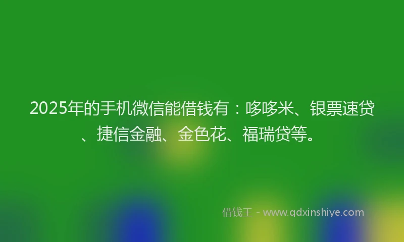 2025年的手机微信能借钱有：哆哆米、银票速贷、捷信金融、金色花、福瑞贷等。