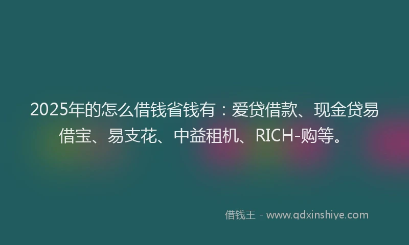 2025年的怎么借钱省钱有：爱贷借款、现金贷易借宝、易支花、中益租机、RICH-购等。