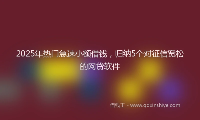 2025年热门急速小额借钱，归纳5个对征信宽松的网贷软件