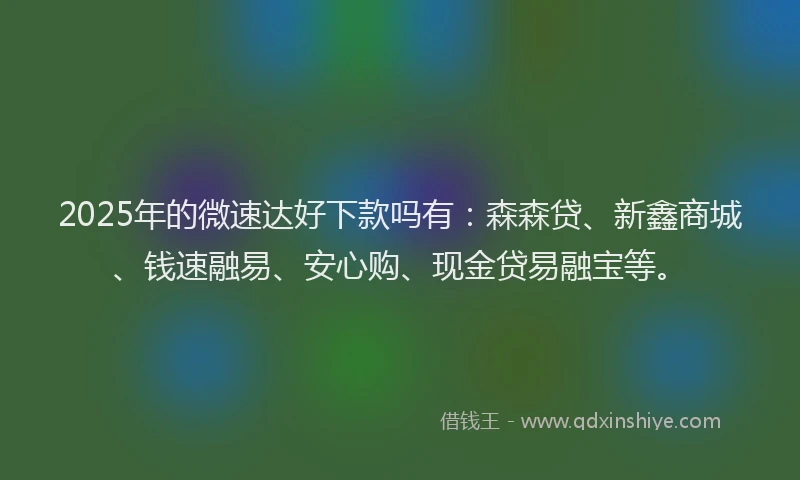 2025年的微速达好下款吗有：森森贷、新鑫商城、钱速融易、安心购、现金贷易融宝等。