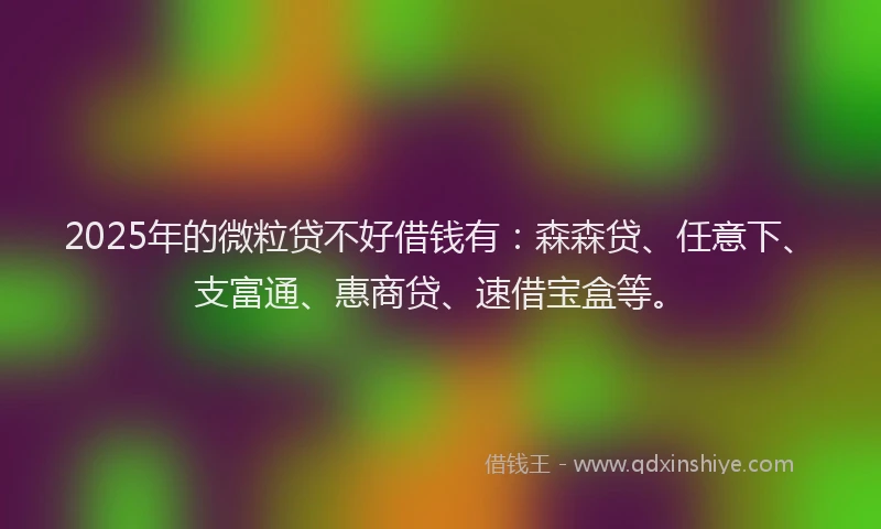 2025年的微粒贷不好借钱有：森森贷、任意下、支富通、惠商贷、速借宝盒等。