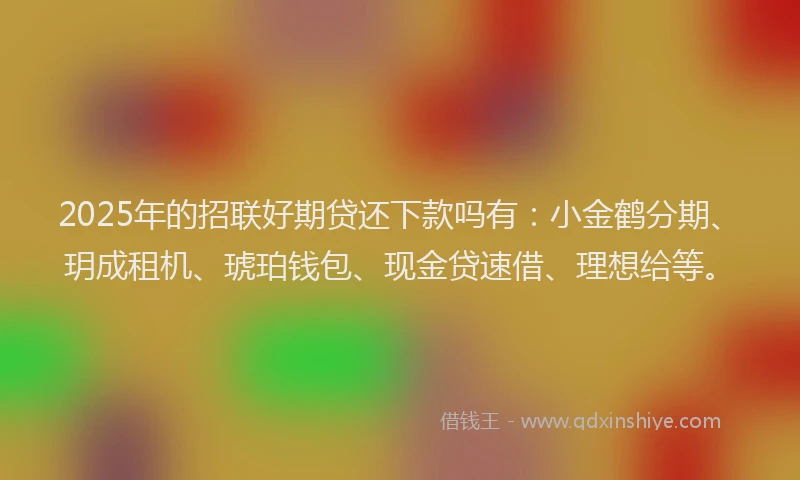 2025年的招联好期贷还下款吗有：小金鹤分期、玥成租机、琥珀钱包、现金贷速借、理想给等。