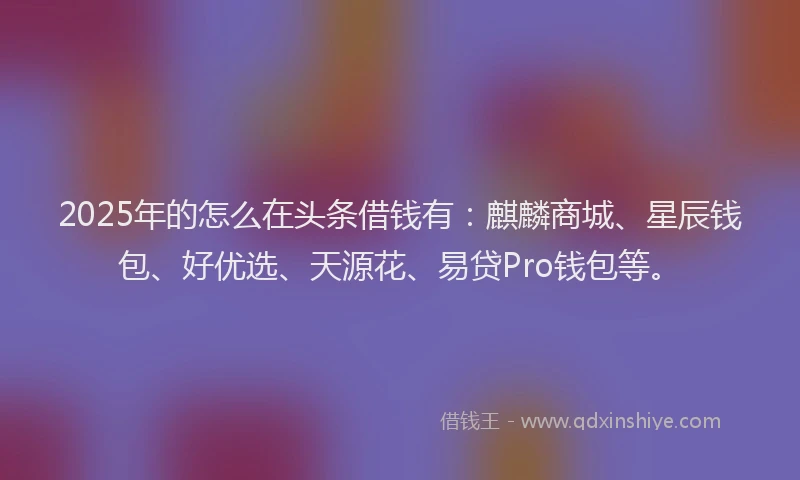 2025年的怎么在头条借钱有：麒麟商城、星辰钱包、好优选、天源花、易贷Pro钱包等。