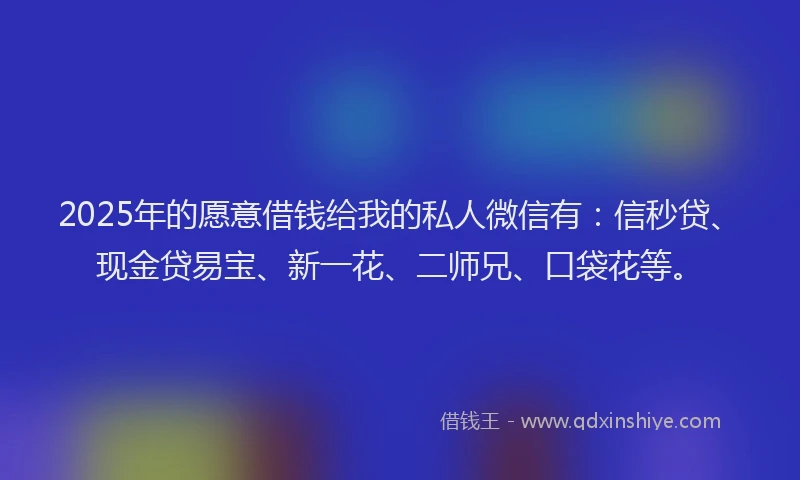 2025年的愿意借钱给我的私人微信有：信秒贷、现金贷易宝、新一花、二师兄、口袋花等。