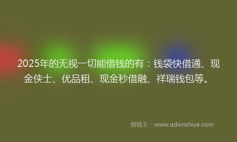 2025年的无视一切能借钱的有：钱袋快借通、现金侠士、优品租、现金秒借融、祥瑞钱包等。