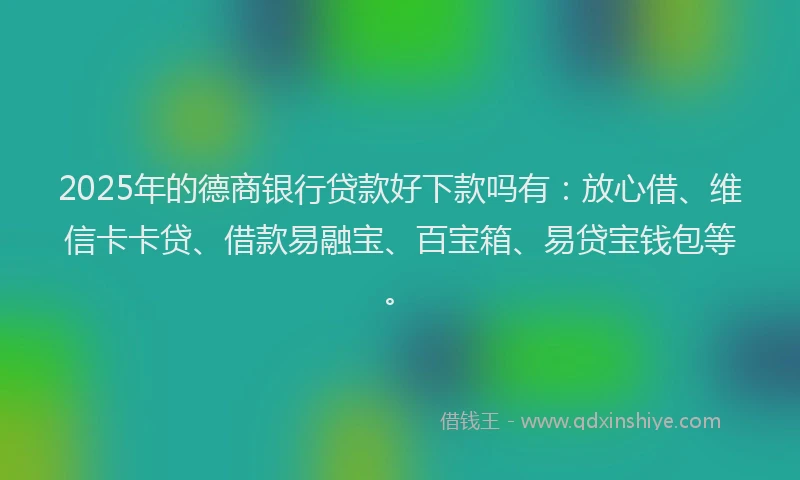 2025年的德商银行贷款好下款吗有：放心借、维信卡卡贷、借款易融宝、百宝箱、易贷宝钱包等。