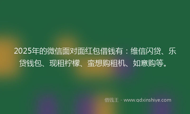 2025年的微信面对面红包借钱有：维信闪贷、乐贷钱包、现租柠檬、蛮想购租机、如意购等。
